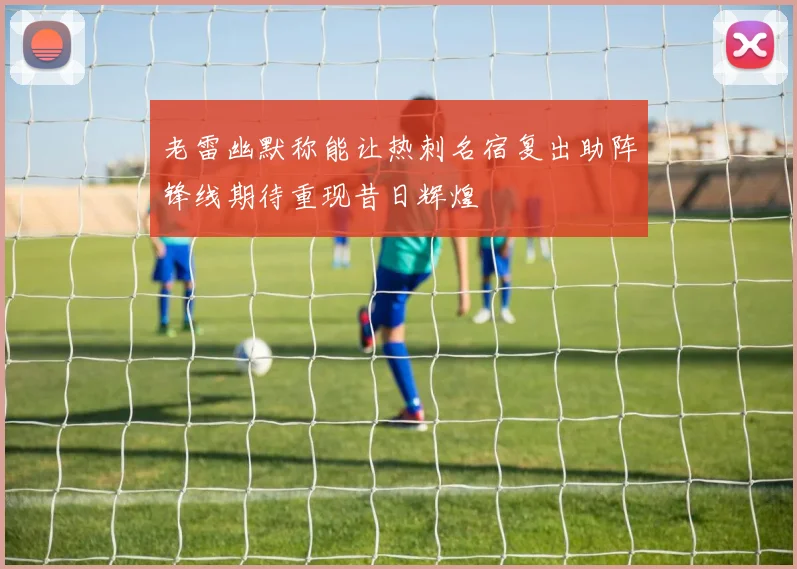 老雷幽默称能让热刺名宿复出助阵锋线期待重现昔日辉煌