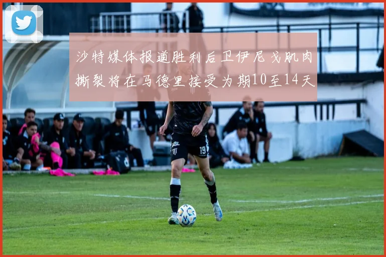 沙特媒体报道胜利后卫伊尼戈肌肉撕裂将在马德里接受为期10至14天的治疗