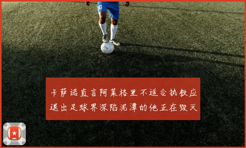 卡萨诺直言阿莱格里不适合执教应退出足球界深陷泥潭的他正在毁灭足球魅力