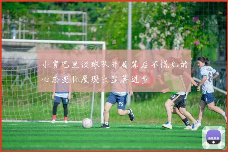 小贾巴里谈球队开局落后不慌乱的心态变化展现出显著进步