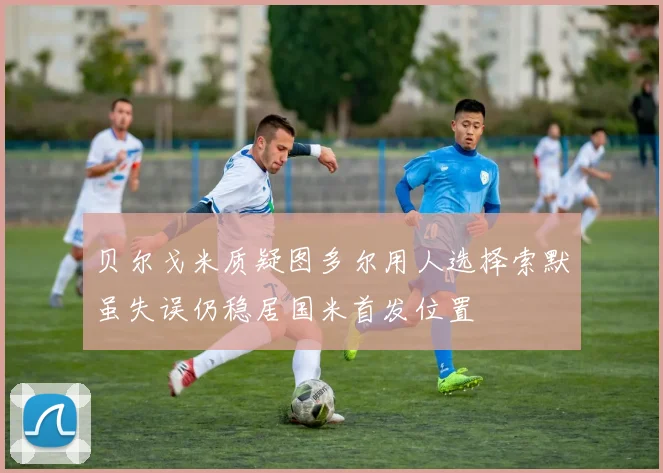 贝尔戈米质疑图多尔用人选择索默虽失误仍稳居国米首发位置