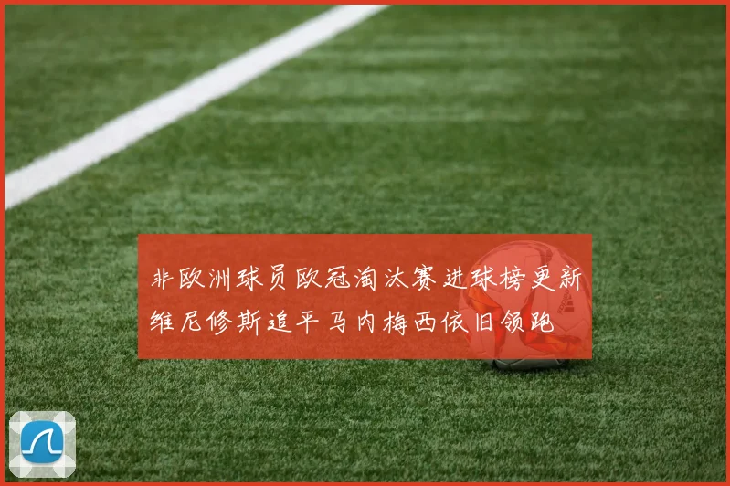 非欧洲球员欧冠淘汰赛进球榜更新维尼修斯追平马内梅西依旧领跑