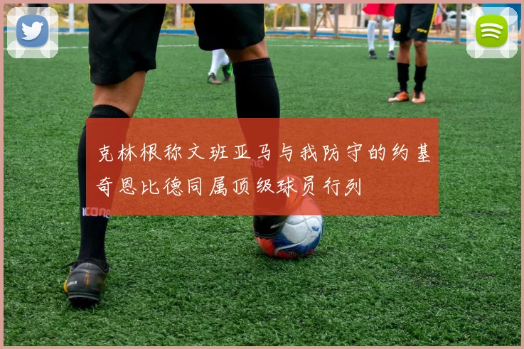 克林根称文班亚马与我防守的约基奇恩比德同属顶级球员行列