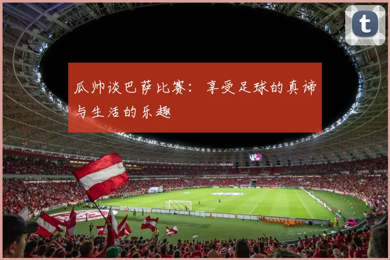 瓜帅谈巴萨比赛：享受足球的真谛与生活的乐趣