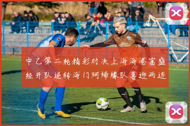 中乙第二轮精彩对决上海海港富盛经开队逆转海门珂缔缘队喜迎两连胜