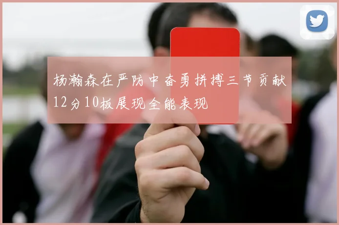 杨瀚森在严防中奋勇拼搏三节贡献12分10板展现全能表现