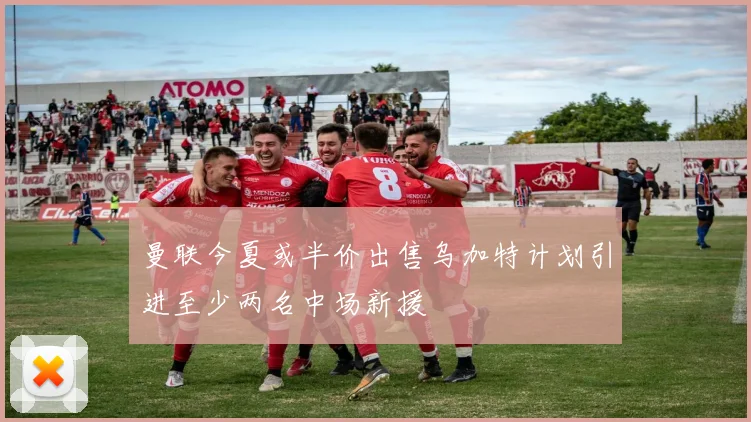 曼联今夏或半价出售乌加特计划引进至少两名中场新援